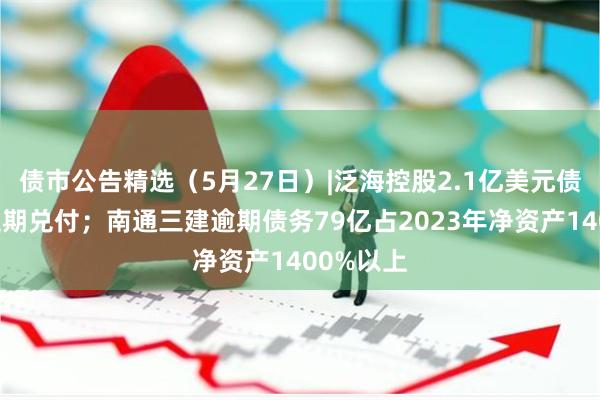 债市公告精选（5月27日）|泛海控股2.1亿美元债券再次延期兑付；南通三建逾期债务79亿占2023年净资产1400%以上