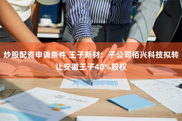炒股配资申请条件 王子新材：子公司栢兴科技拟转让安徽王子40%股权