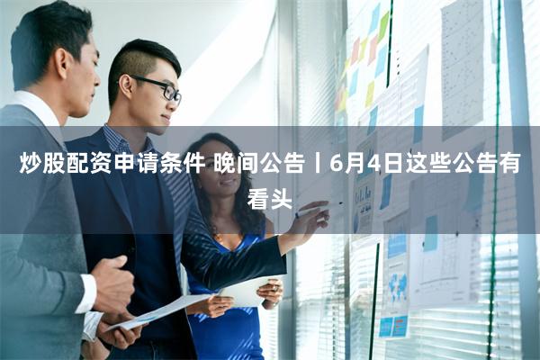 炒股配资申请条件 晚间公告丨6月4日这些公告有看头