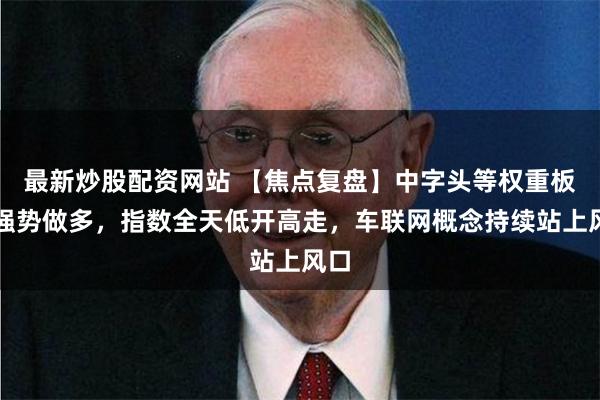最新炒股配资网站 【焦点复盘】中字头等权重板块强势做多，指数全天低开高走，车联网概念持续站上风口