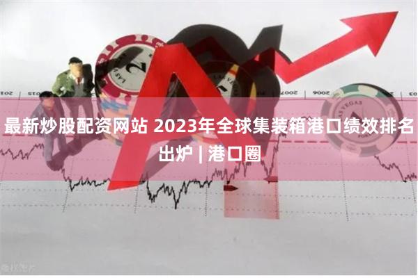 最新炒股配资网站 2023年全球集装箱港口绩效排名出炉 | 港口圈