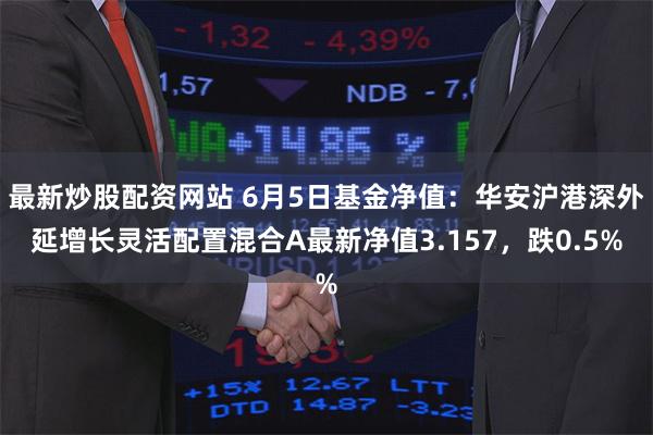 最新炒股配资网站 6月5日基金净值：华安沪港深外延增长灵活配置混合A最新净值3.157，跌0.5%