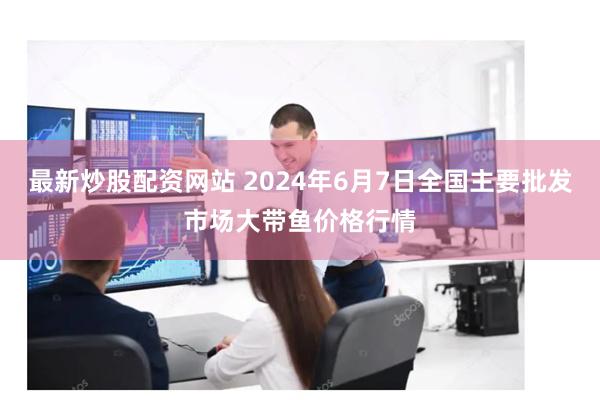 最新炒股配资网站 2024年6月7日全国主要批发市场大带鱼价格行情