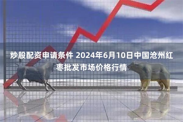 炒股配资申请条件 2024年6月10日中国沧州红枣批发市场价格行情