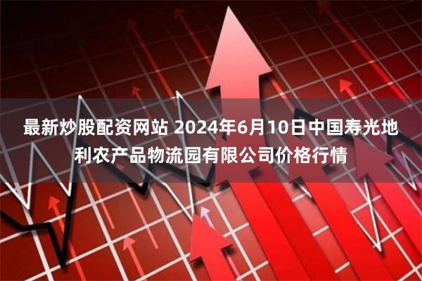 最新炒股配资网站 2024年6月10日中国寿光地利农产品物流园有限公司价格行情