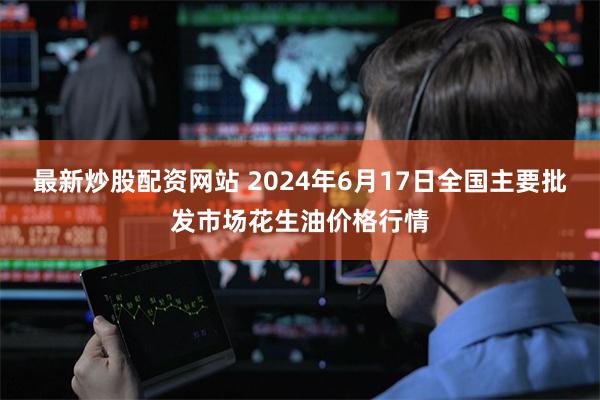 最新炒股配资网站 2024年6月17日全国主要批发市场花生油价格行情