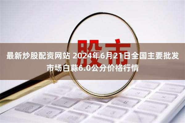 最新炒股配资网站 2024年6月21日全国主要批发市场白蒜6.0公分价格行情