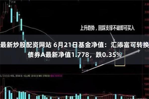 最新炒股配资网站 6月21日基金净值：汇添富可转换债券A最新净值1.778，跌0.35%