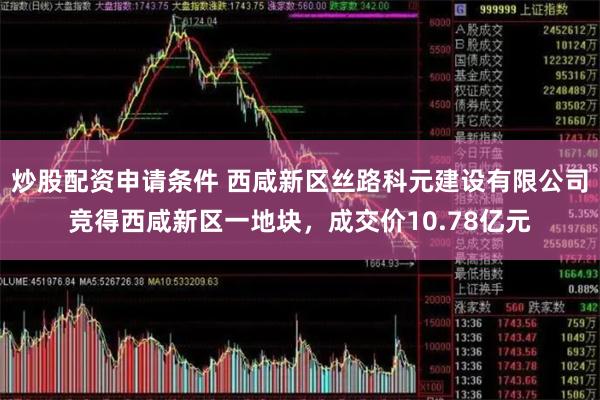 炒股配资申请条件 西咸新区丝路科元建设有限公司竞得西咸新区一地块，成交价10.78亿元