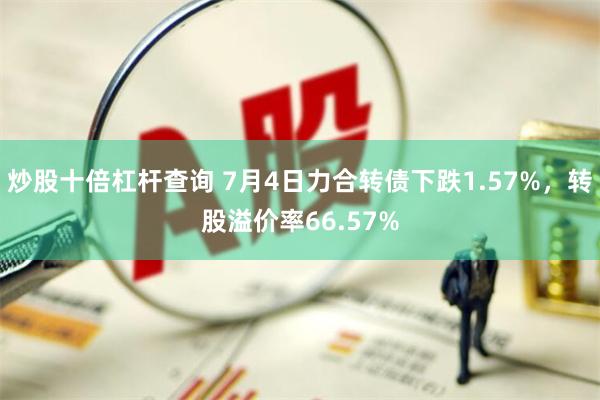 炒股十倍杠杆查询 7月4日力合转债下跌1.57%，转股溢价率66.57%