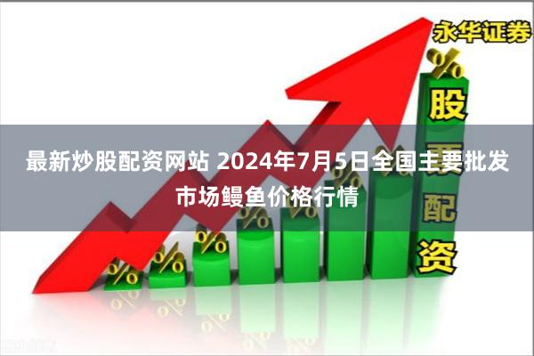 最新炒股配资网站 2024年7月5日全国主要批发市场鳗鱼价格行情