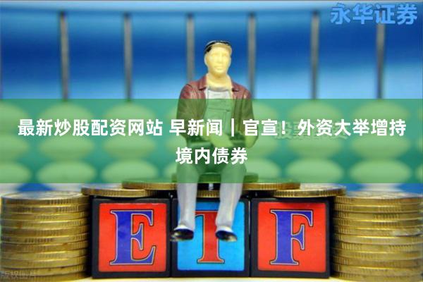 最新炒股配资网站 早新闻｜官宣！外资大举增持境内债券