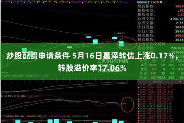 炒股配资申请条件 5月16日嘉泽转债上涨0.17%，转股溢价率17.06%