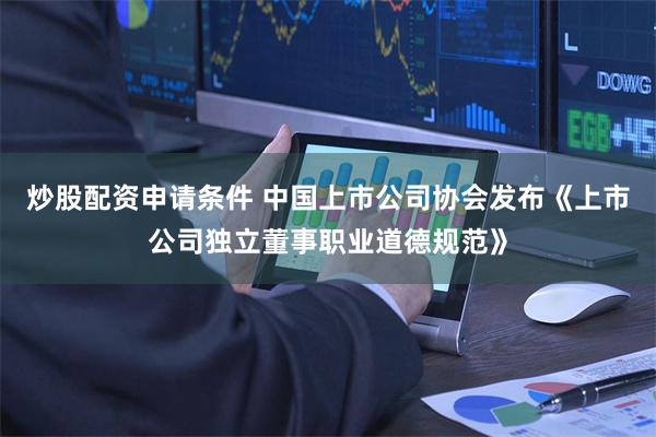 炒股配资申请条件 中国上市公司协会发布《上市公司独立董事职业道德规范》