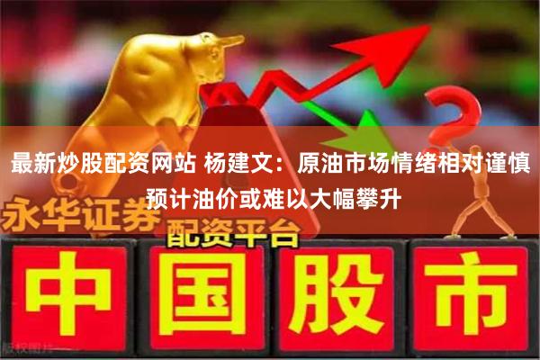 最新炒股配资网站 杨建文：原油市场情绪相对谨慎 预计油价或难以大幅攀升