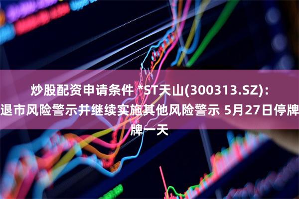 炒股配资申请条件 *ST天山(300313.SZ)：撤销退市风险警示并继续实施其他风险警示 5月27日停牌一天