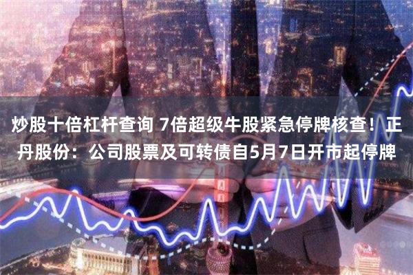 炒股十倍杠杆查询 7倍超级牛股紧急停牌核查！正丹股份：公司股票及可转债自5月7日开市起停牌