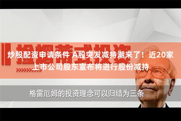 炒股配资申请条件 A股突发减持潮来了！近20家上市公司股东宣布将进行股份减持