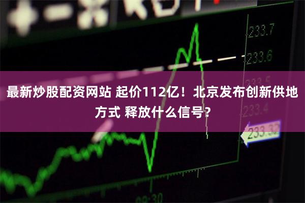最新炒股配资网站 起价112亿！北京发布创新供地方式 释放什么信号？