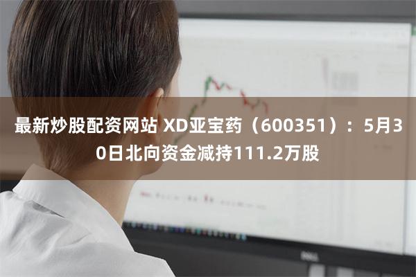 最新炒股配资网站 XD亚宝药（600351）：5月30日北向资金减持111.2万股