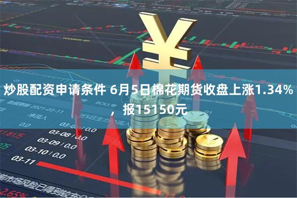 炒股配资申请条件 6月5日棉花期货收盘上涨1.34%，报15150元