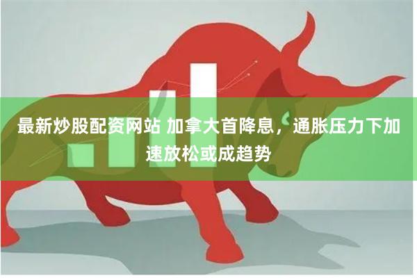最新炒股配资网站 加拿大首降息，通胀压力下加速放松或成趋势