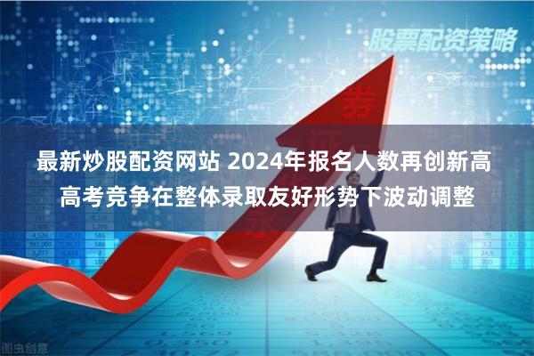 最新炒股配资网站 2024年报名人数再创新高 高考竞争在整体录取友好形势下波动调整