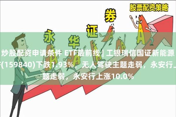 炒股配资申请条件 ETF最前线 | 工银瑞信国证新能源车电池ETF(159840)下跌1.93%,无人驾驶主题走弱,永安行上涨10.0%