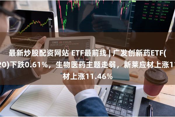 最新炒股配资网站 ETF最前线 | 广发创新药ETF(515120)下跌0.61%,生物医药主题走弱,新莱应材上涨11.46%