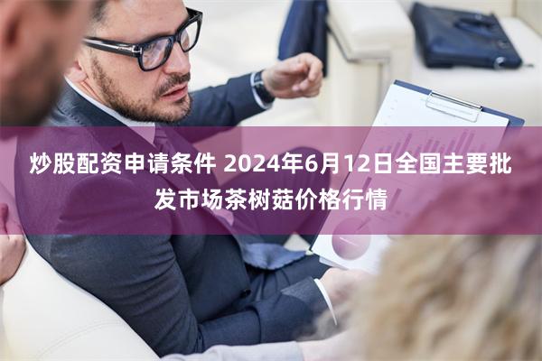 炒股配资申请条件 2024年6月12日全国主要批发市场茶树菇价格行情
