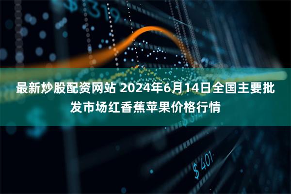 最新炒股配资网站 2024年6月14日全国主要批发市场红香蕉苹果价格行情
