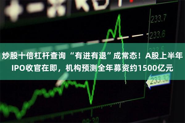 炒股十倍杠杆查询 “有进有退”成常态！A股上半年IPO收官在即，机构预测全年募资约1500亿元