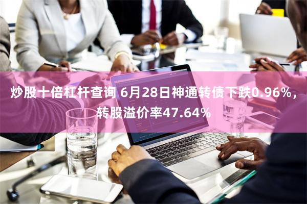 炒股十倍杠杆查询 6月28日神通转债下跌0.96%，转股溢价率47.64%