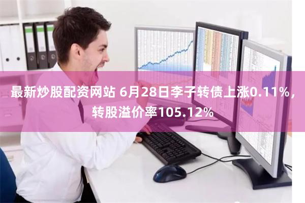 最新炒股配资网站 6月28日李子转债上涨0.11%，转股溢价率105.12%