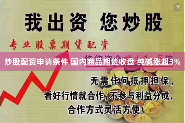 炒股配资申请条件 国内商品期货收盘 纯碱涨超3%
