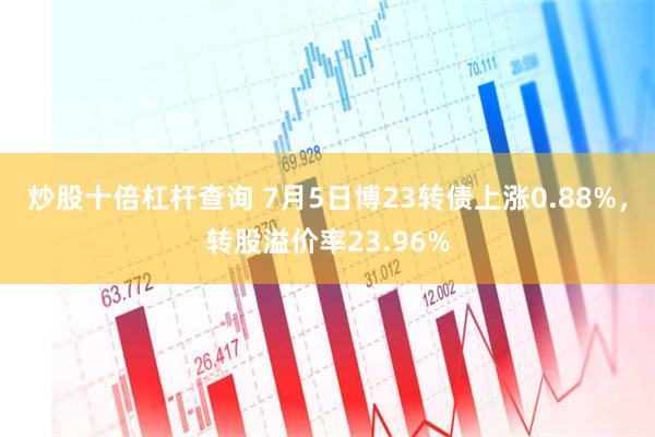 炒股十倍杠杆查询 7月5日博23转债上涨0.88%，转股溢价率23.96%