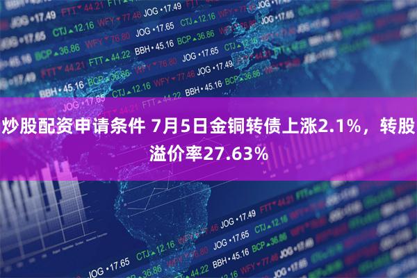 炒股配资申请条件 7月5日金铜转债上涨2.1%，转股溢价率27.63%