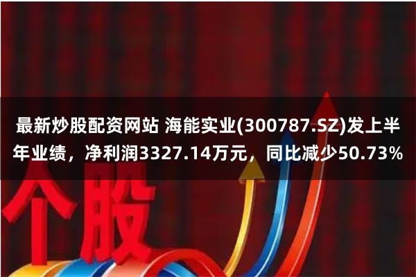 最新炒股配资网站 海能实业(300787.SZ)发上半年业绩，净利润3327.14万元，同比减少50.73%