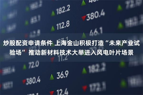 炒股配资申请条件 上海金山积极打造“未来产业试验场” 推动新材料技术大举进入风电叶片场景