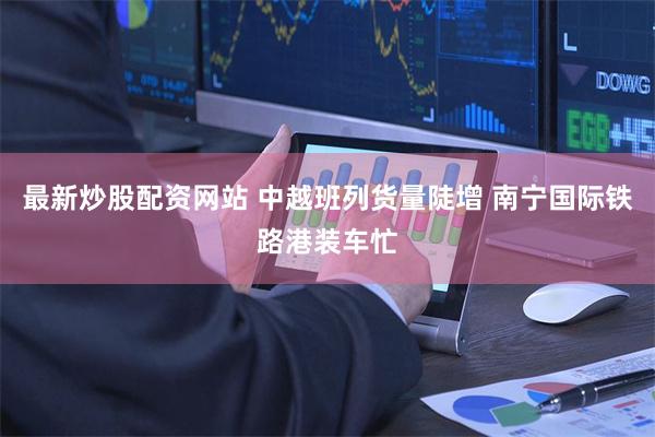 最新炒股配资网站 中越班列货量陡增 南宁国际铁路港装车忙