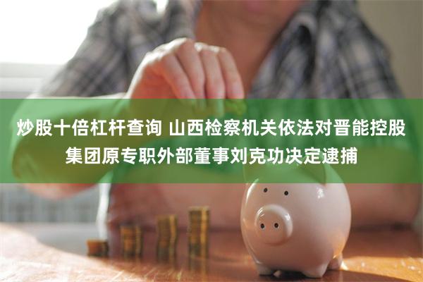 炒股十倍杠杆查询 山西检察机关依法对晋能控股集团原专职外部董事刘克功决定逮捕