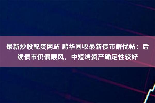 最新炒股配资网站 鹏华固收最新债市解忧帖：后续债市仍偏顺风，中短端资产确定性较好