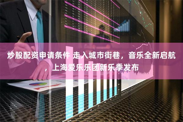炒股配资申请条件 走入城市街巷，音乐全新启航，上海爱乐乐团新乐季发布