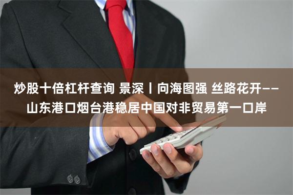 炒股十倍杠杆查询 景深丨向海图强 丝路花开——山东港口烟台港稳居中国对非贸易第一口岸