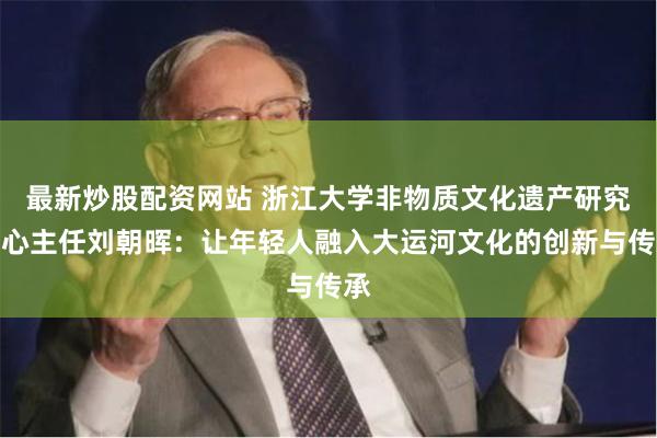 最新炒股配资网站 浙江大学非物质文化遗产研究中心主任刘朝晖：让年轻人融入大运河文化的创新与传承