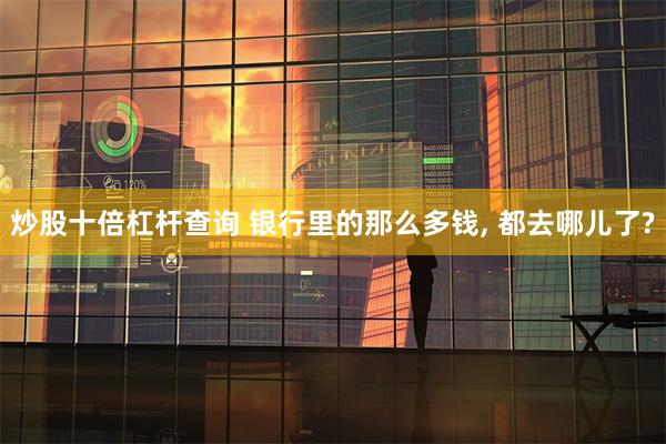 炒股十倍杠杆查询 银行里的那么多钱, 都去哪儿了?