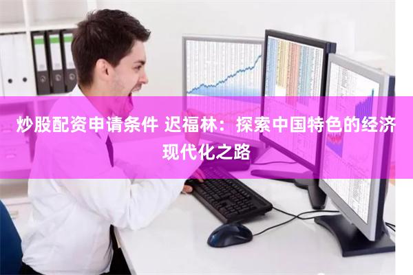 炒股配资申请条件 迟福林：探索中国特色的经济现代化之路