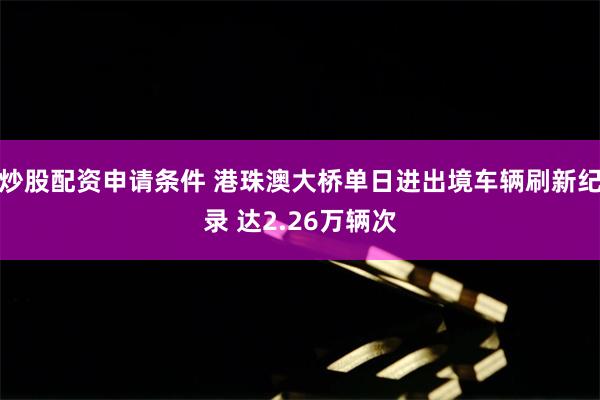 炒股配资申请条件 港珠澳大桥单日进出境车辆刷新纪录 达2.26万辆次
