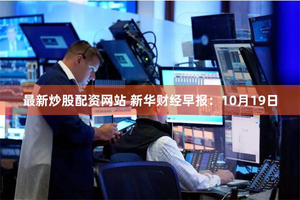 最新炒股配资网站 新华财经早报：10月19日