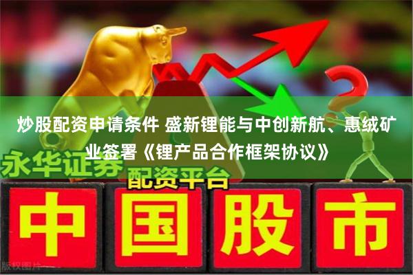 炒股配资申请条件 盛新锂能与中创新航、惠绒矿业签署《锂产品合作框架协议》